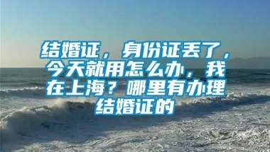 结婚证，身份证丢了，今天就用怎么办，我在上海？哪里有办理结婚证的