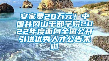 安家费20万元！中国井冈山干部学院2022年度面向全国公开引进优秀人才公告来啦