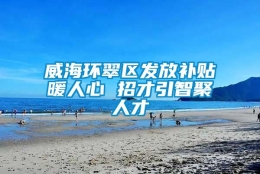 威海环翠区发放补贴暖人心 招才引智聚人才