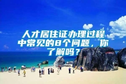 人才居住证办理过程中常见的8个问题，你了解吗？