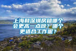 上海和深圳房租哪个会更高一点呀？哪个更适合工作呢？