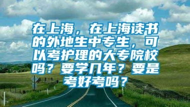 在上海，在上海读书的外地生中专生，可以考护理的大专院校吗？要学几年？要是考好考吗？