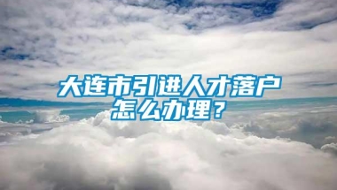 大连市引进人才落户怎么办理？