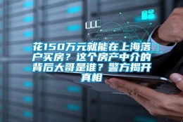 花150万元就能在上海落户买房？这个房产中介的背后大哥是谁？警方揭开真相