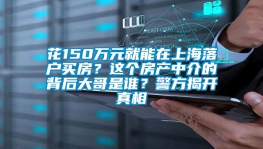 花150万元就能在上海落户买房？这个房产中介的背后大哥是谁？警方揭开真相