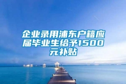 企业录用浦东户籍应届毕业生给予1500元补贴