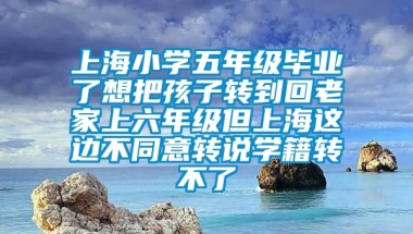 上海小学五年级毕业了想把孩子转到回老家上六年级但上海这边不同意转说学籍转不了