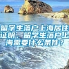 留学生落户上海居住证明，留学生落户上海需要什么条件？