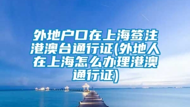 外地户口在上海签注港澳台通行证(外地人在上海怎么办理港澳通行证)