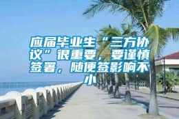 应届毕业生“三方协议”很重要，要谨慎签署，随便签影响不小