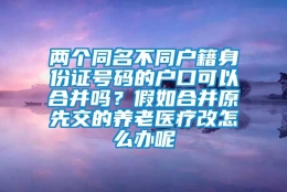 两个同名不同户籍身份证号码的户口可以合并吗？假如合并原先交的养老医疗改怎么办呢