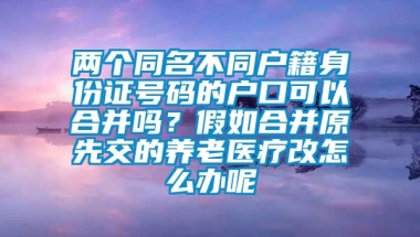 两个同名不同户籍身份证号码的户口可以合并吗？假如合并原先交的养老医疗改怎么办呢