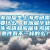 非应届生上海考研需要什么，非应届毕业生考研和应届生考研条件有不一样的么？