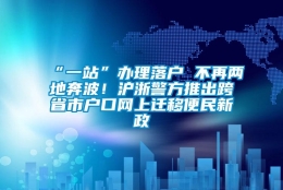 “一站”办理落户 不再两地奔波！沪浙警方推出跨省市户口网上迁移便民新政