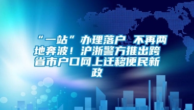 “一站”办理落户 不再两地奔波！沪浙警方推出跨省市户口网上迁移便民新政