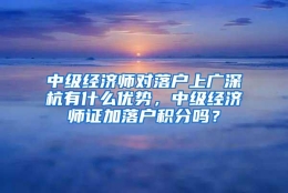 中级经济师对落户上广深杭有什么优势，中级经济师证加落户积分吗？