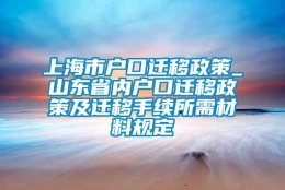 上海市户口迁移政策_山东省内户口迁移政策及迁移手续所需材料规定