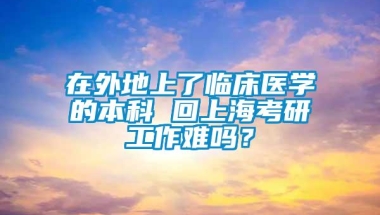 在外地上了临床医学的本科 回上海考研工作难吗？