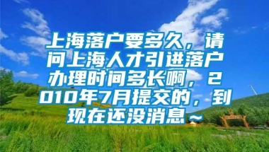 上海落户要多久，请问上海人才引进落户办理时间多长啊，2010年7月提交的，到现在还没消息～