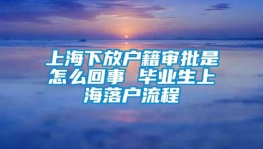 上海下放户籍审批是怎么回事 毕业生上海落户流程