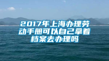 2017年上海办理劳动手册可以自己拿着档案去办理吗