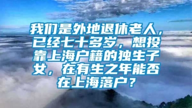 我们是外地退休老人，已经七十多岁，想投靠上海户籍的独生子女，在有生之年能否在上海落户？