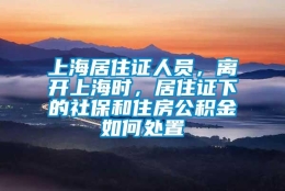 上海居住证人员，离开上海时，居住证下的社保和住房公积金如何处置