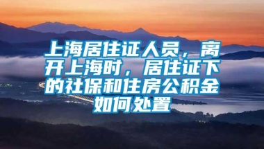 上海居住证人员，离开上海时，居住证下的社保和住房公积金如何处置