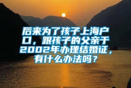 后来为了孩子上海户口，跟孩子的父亲于2002年办理结婚证，有什么办法吗？