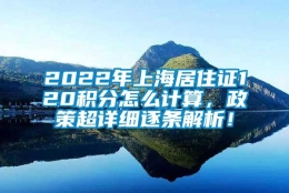 2022年上海居住证120积分怎么计算，政策超详细逐条解析！