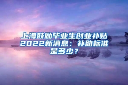 上海鼓励毕业生创业补贴2022新消息：补助标准是多少？