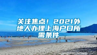 关注焦点！2021外地人办理上海户口所需条件