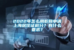 2022年怎么用职称申请上海居住证积分？有什么要求？