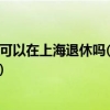 外地人在上海交社保可以在上海退休吗(外地人在上海交社保退休后享受上海待遇)