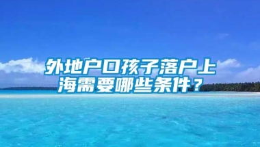 外地户口孩子落户上海需要哪些条件？