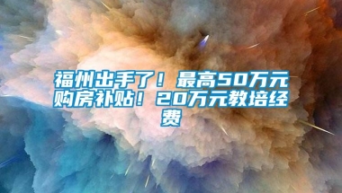 福州出手了！最高50万元购房补贴！20万元教培经费