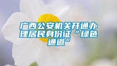 广西公安机关开通办理居民身份证“绿色通道”