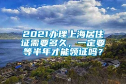 2021办理上海居住证需要多久，一定要等半年才能领证吗？