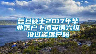 复旦硕士2017年毕业落户上海英语六级没过能落户吗