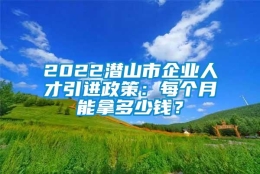 2022潜山市企业人才引进政策：每个月能拿多少钱？