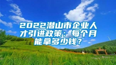 2022潜山市企业人才引进政策：每个月能拿多少钱？