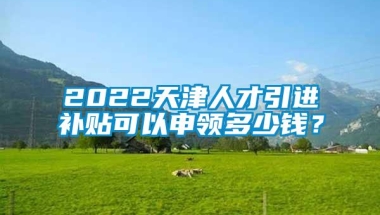 2022天津人才引进补贴可以申领多少钱？