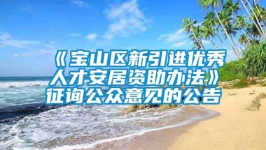 《宝山区新引进优秀人才安居资助办法》征询公众意见的公告