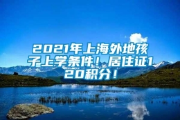 2021年上海外地孩子上学条件！居住证120积分！