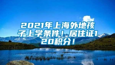 2021年上海外地孩子上学条件！居住证120积分！