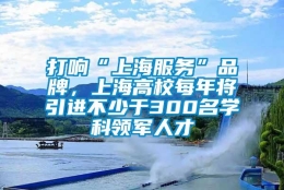 打响“上海服务”品牌，上海高校每年将引进不少于300名学科领军人才