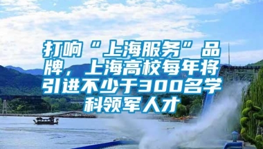 打响“上海服务”品牌，上海高校每年将引进不少于300名学科领军人才