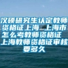 汉硕研究生认定教师资格证上海 上海市怎么考教师资格证 上海教师资格证审核要多久