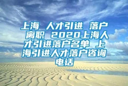 上海 人才引进 落户 离职 2020上海人才引进落户名单 上海引进人才落户咨询电话