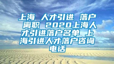 上海 人才引进 落户 离职 2020上海人才引进落户名单 上海引进人才落户咨询电话